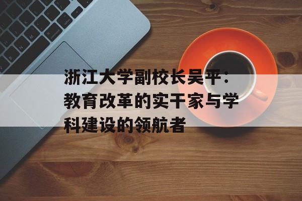 浙江大学副校长吴平：教育改革的实干家与学科建设的领航者-第1张图片-