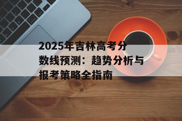 2025年吉林高考分数线预测：趋势分析与报考策略全指南-第1张图片-