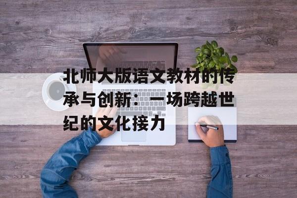 北师大版语文教材的传承与创新：一场跨越世纪的文化接力-第1张图片-