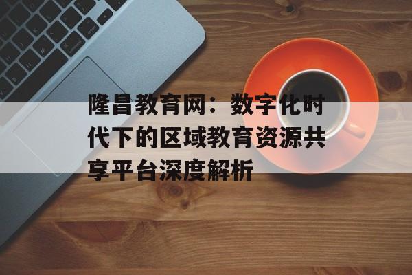 隆昌教育网：数字化时代下的区域教育资源共享平台深度解析-第1张图片-