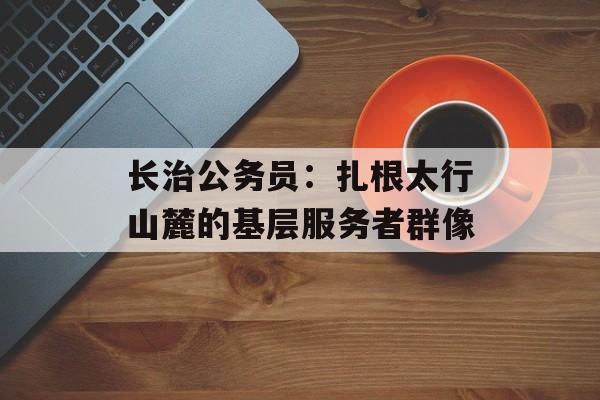 长治公务员：扎根太行山麓的基层服务者群像-第1张图片-