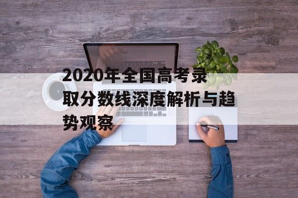 2020年全国高考录取分数线深度解析与趋势观察-第1张图片-