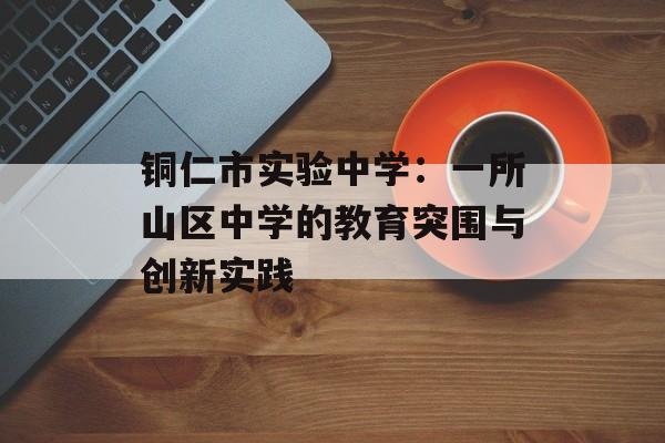 铜仁市实验中学：一所山区中学的教育突围与创新实践-第1张图片-