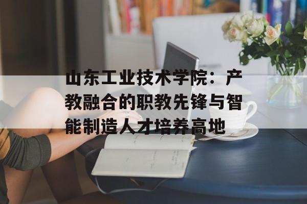 山东工业技术学院：产教融合的职教先锋与智能制造人才培养高地-第1张图片-