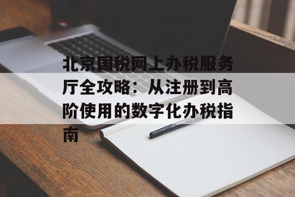 北京国税网上办税服务厅全攻略：从注册到高阶使用的数字化办税指南-第1张图片-