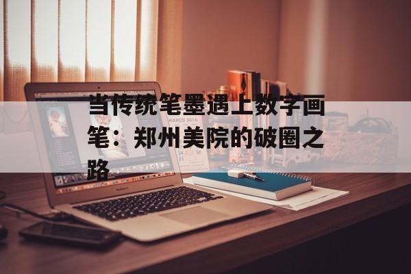 当传统笔墨遇上数字画笔：郑州美院的破圈之路-第1张图片-