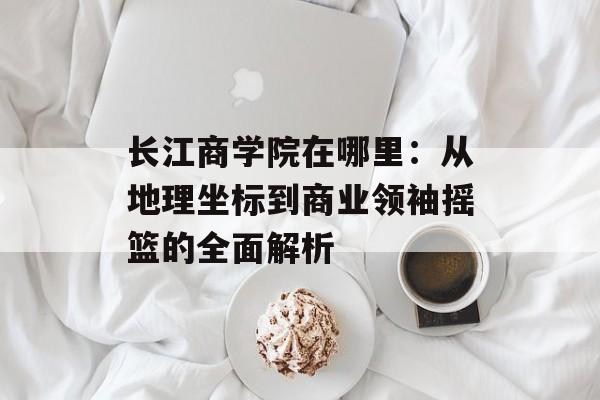 长江商学院在哪里：从地理坐标到商业领袖摇篮的全面解析-第1张图片-