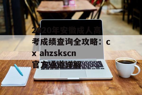 2020年安徽成人高考成绩查询全攻略：cx ahzskscn官方通道详解-第1张图片-