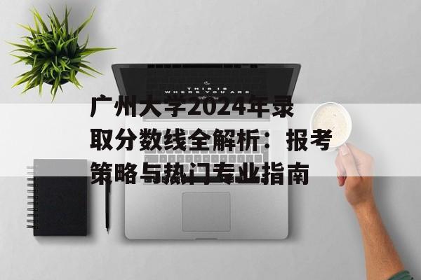 广州大学2024年录取分数线全解析：报考策略与热门专业指南-第1张图片-