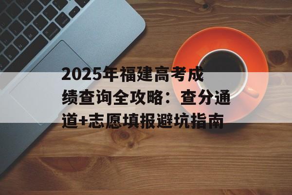 2025年福建高考成绩查询全攻略：查分通道+志愿填报避坑指南-第1张图片-
