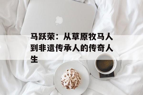 马跃荣：从草原牧马人到非遗传承人的传奇人生-第1张图片-