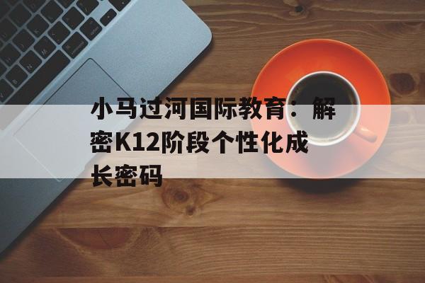 小马过河国际教育：解密K12阶段个性化成长密码-第1张图片-