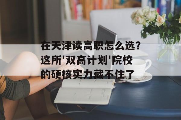 在天津读高职怎么选？这所'双高计划'院校的硬核实力藏不住了-第1张图片-