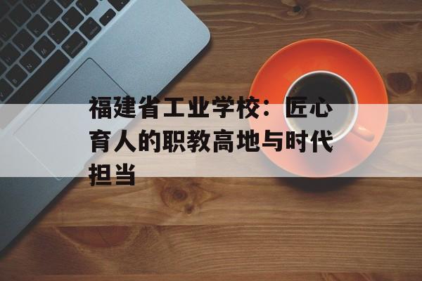福建省工业学校：匠心育人的职教高地与时代担当-第1张图片-