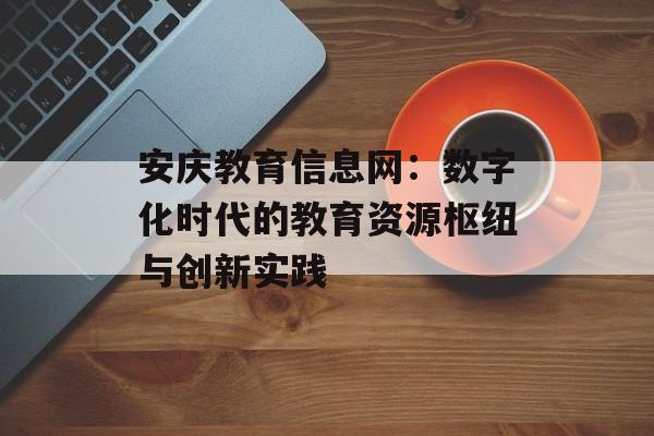 安庆教育信息网：数字化时代的教育资源枢纽与创新实践-第1张图片-