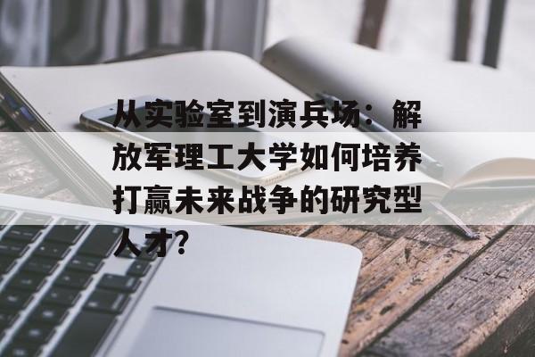 从实验室到演兵场：解放军理工大学如何培养打赢未来战争的研究型人才？-第1张图片-