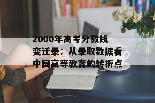 2000年高考分数线变迁录：从录取数据看中国高等教育的转折点-第1张图片-