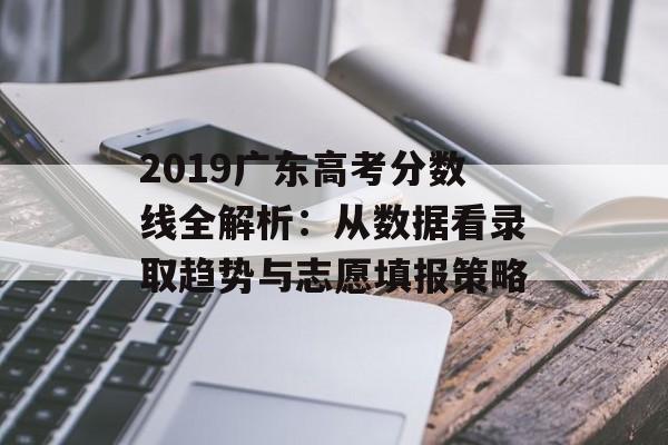 2019广东高考分数线全解析：从数据看录取趋势与志愿填报策略-第1张图片-
