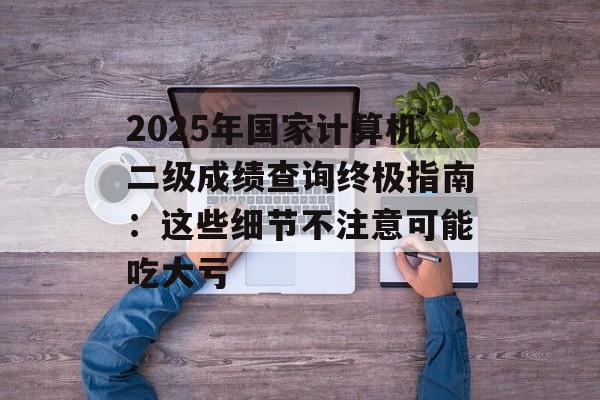 2025年国家计算机二级成绩查询终极指南：这些细节不注意可能吃大亏-第1张图片-
