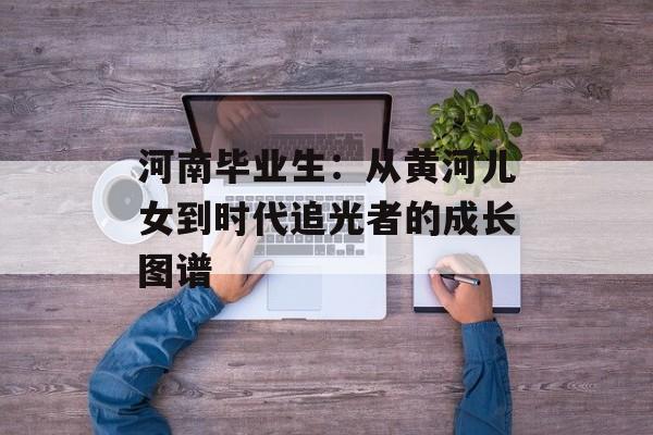 河南毕业生：从黄河儿女到时代追光者的成长图谱-第1张图片-