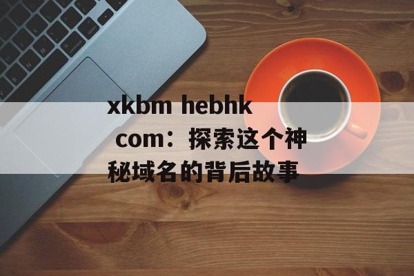 xkbm hebhk com：探索这个神秘域名的背后故事-第1张图片-