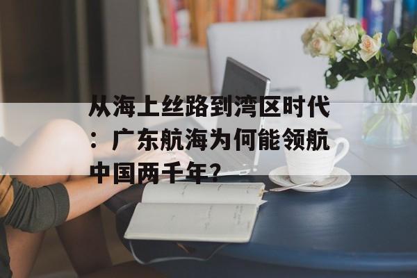 从海上丝路到湾区时代：广东航海为何能领航中国两千年？-第1张图片-