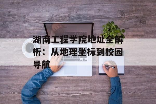 湖南工程学院地址全解析：从地理坐标到校园导航-第1张图片-
