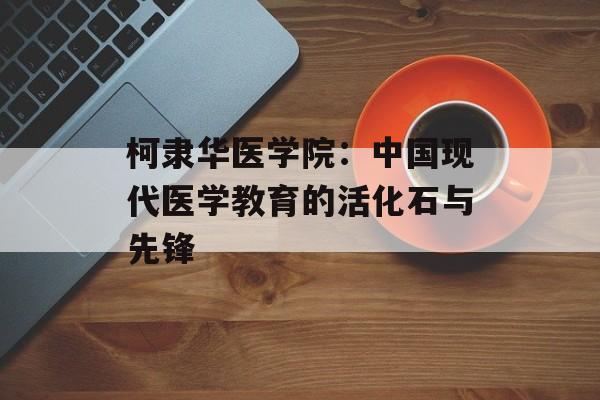 柯隶华医学院：中国现代医学教育的活化石与先锋-第1张图片-
