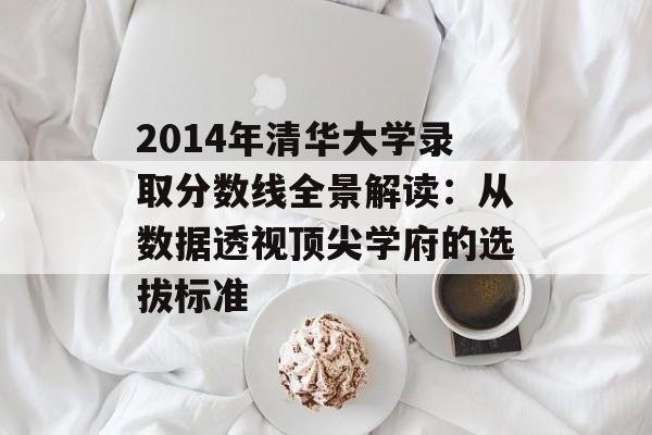 2014年清华大学录取分数线全景解读：从数据透视顶尖学府的选拔标准-第1张图片-