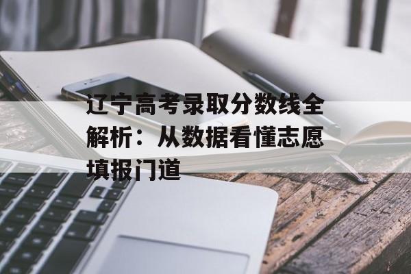 辽宁高考录取分数线全解析：从数据看懂志愿填报门道-第1张图片-