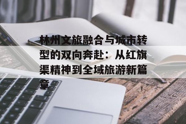 林州文旅融合与城市转型的双向奔赴：从红旗渠精神到全域旅游新篇章-第1张图片-