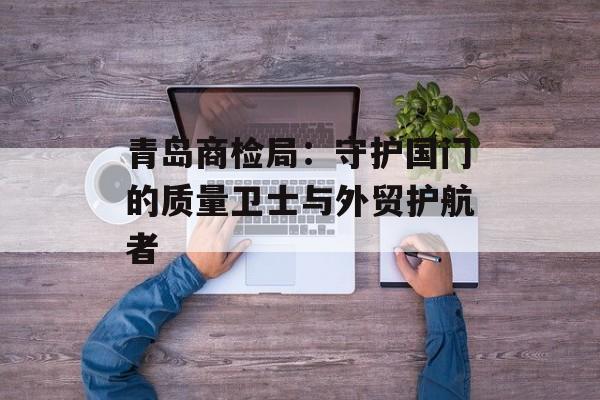 青岛商检局：守护国门的质量卫士与外贸护航者-第1张图片-