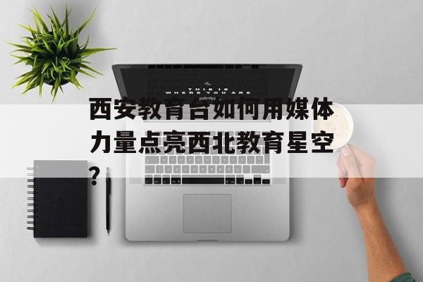 西安教育台如何用媒体力量点亮西北教育星空？-第1张图片-