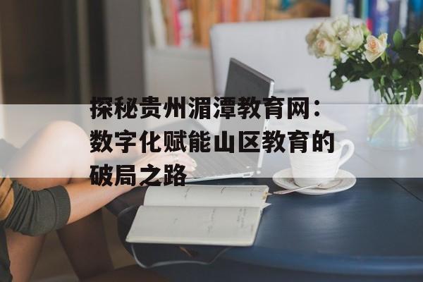 探秘贵州湄潭教育网：数字化赋能山区教育的破局之路-第1张图片-