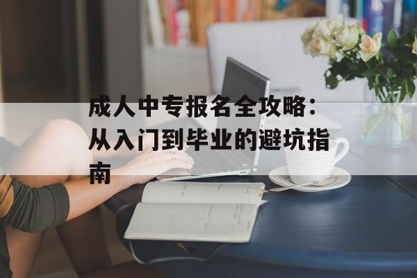 成人中专报名全攻略：从入门到毕业的避坑指南-第1张图片-