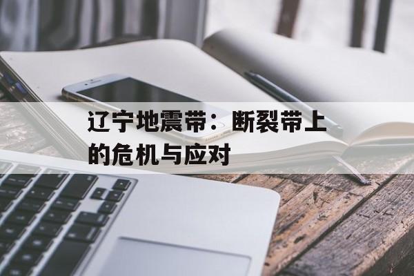 辽宁地震带：断裂带上的危机与应对-第1张图片-