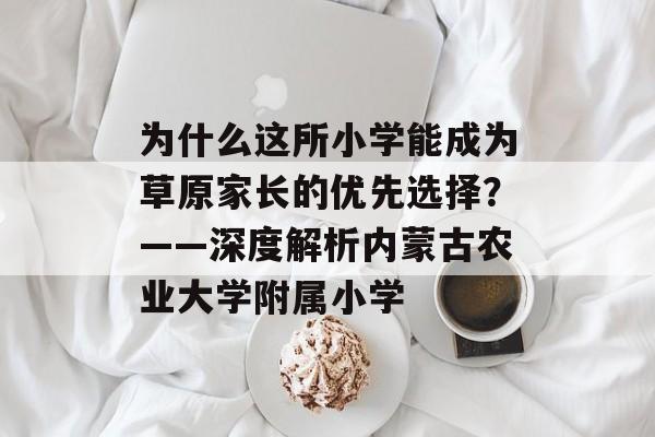 为什么这所小学能成为草原家长的优先选择？——深度解析内蒙古农业大学附属小学-第1张图片-