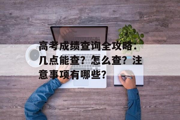 高考成绩查询全攻略：几点能查？怎么查？注意事项有哪些？-第1张图片-