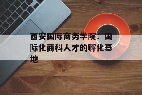西安国际商务学院：国际化商科人才的孵化基地-第1张图片-