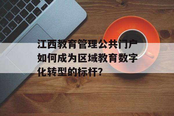 江西教育管理公共门户如何成为区域教育数字化转型的标杆？-第1张图片-