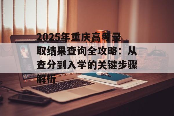 2025年重庆高考录取结果查询全攻略：从查分到入学的关键步骤解析-第1张图片-