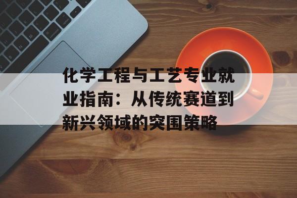 化学工程与工艺专业就业指南：从传统赛道到新兴领域的突围策略-第1张图片-
