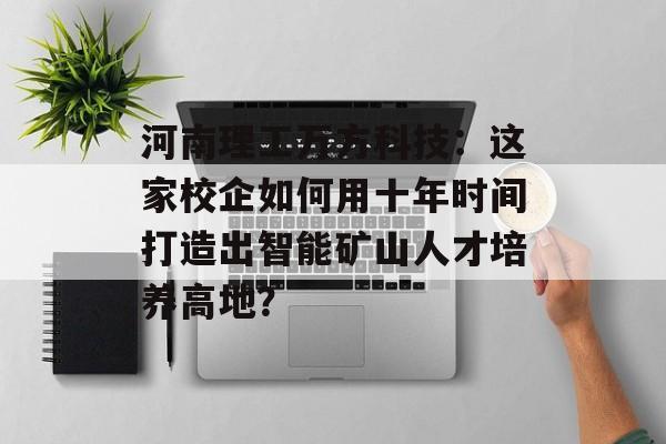 河南理工万方科技：这家校企如何用十年时间打造出智能矿山人才培养高地？-第1张图片-