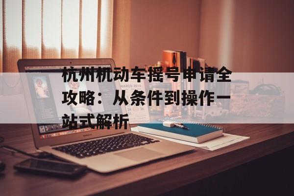 杭州机动车摇号申请全攻略：从条件到操作一站式解析-第1张图片-