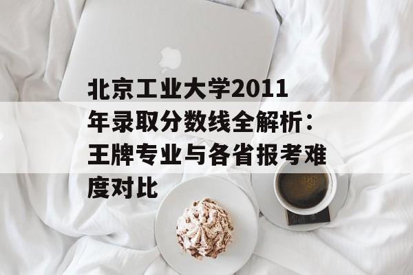 北京工业大学2011年录取分数线全解析：王牌专业与各省报考难度对比-第1张图片-