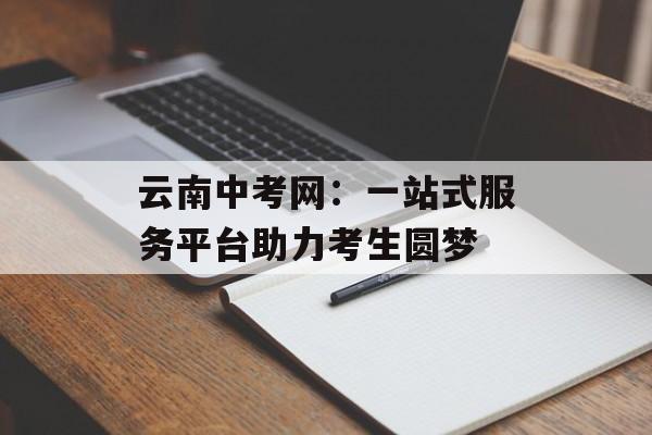云南中考网：一站式服务平台助力考生圆梦-第1张图片-