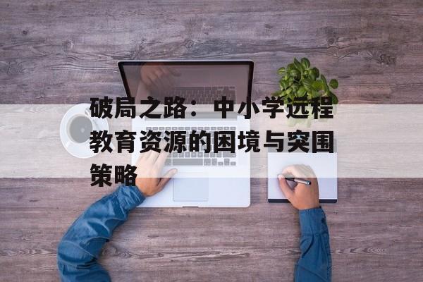 破局之路：中小学远程教育资源的困境与突围策略-第1张图片-