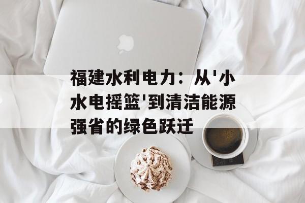 福建水利电力：从'小水电摇篮'到清洁能源强省的绿色跃迁-第1张图片-