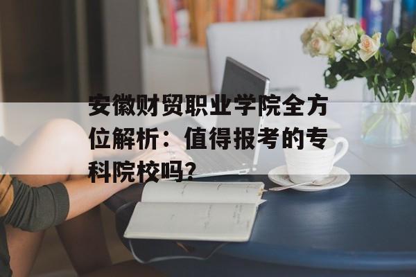 安徽财贸职业学院全方位解析：值得报考的专科院校吗？-第1张图片-
