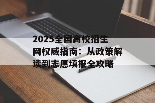 2025全国高校招生网权威指南：从政策解读到志愿填报全攻略-第1张图片-